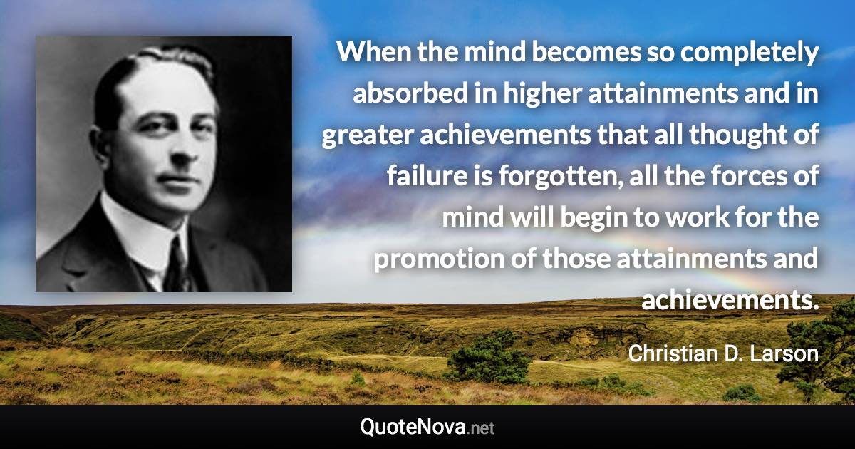 When the mind becomes so completely absorbed in higher attainments and in greater achievements that all thought of failure is forgotten, all the forces of mind will begin to work for the promotion of those attainments and achievements. - Christian D. Larson quote