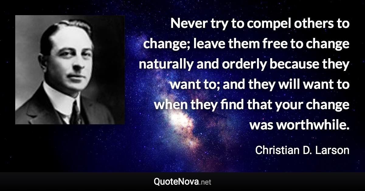 Never try to compel others to change; leave them free to change naturally and orderly because they want to; and they will want to when they find that your change was worthwhile. - Christian D. Larson quote