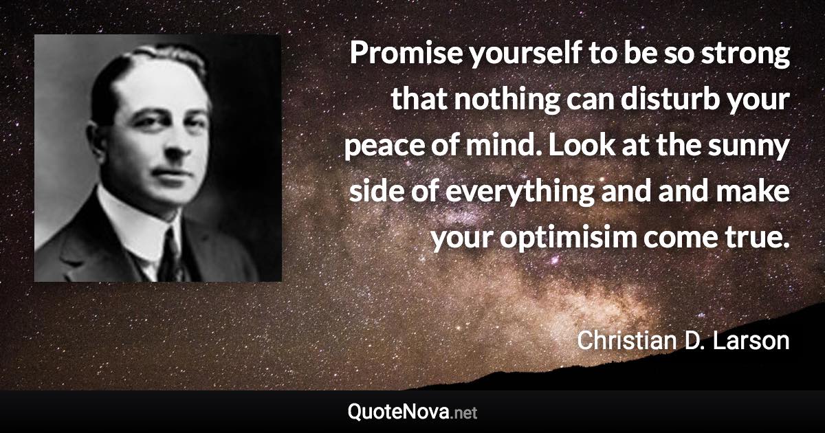 Promise yourself to be so strong that nothing can disturb your peace of mind. Look at the sunny side of everything and and make your optimisim come true. - Christian D. Larson quote
