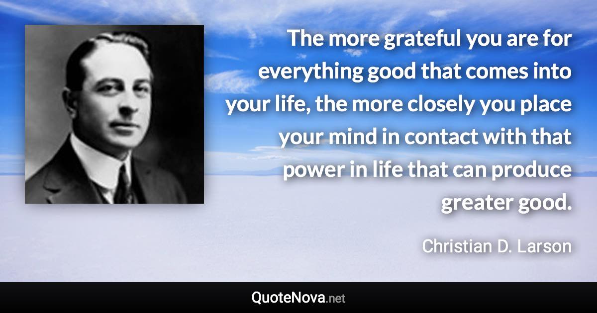 The more grateful you are for everything good that comes into your life, the more closely you place your mind in contact with that power in life that can produce greater good. - Christian D. Larson quote
