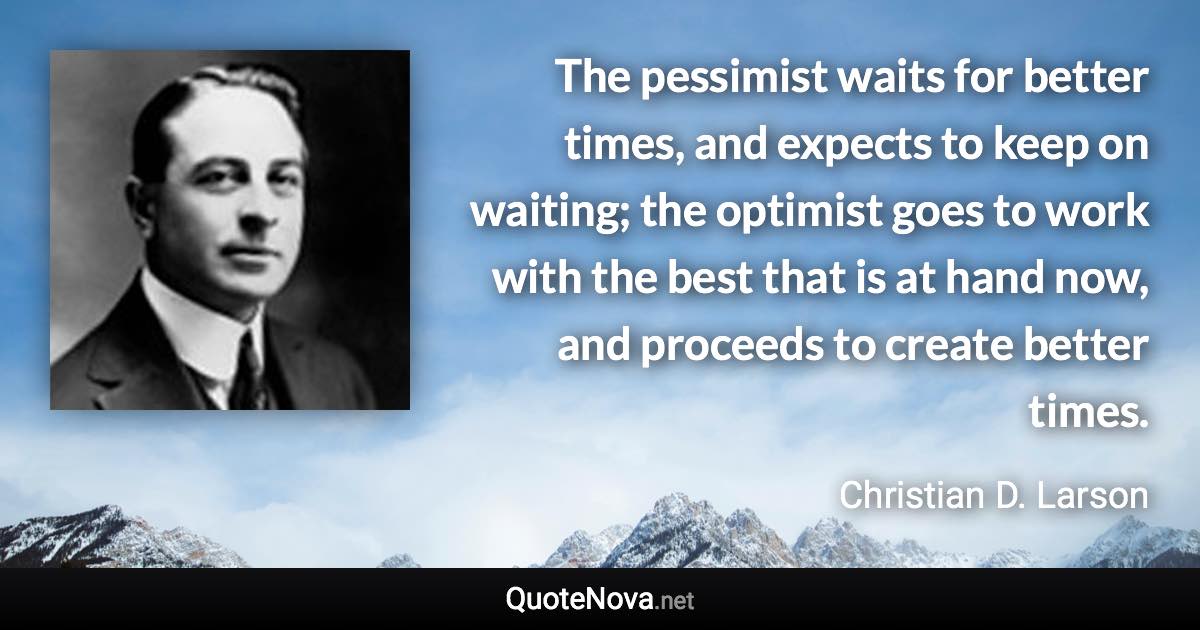 The pessimist waits for better times, and expects to keep on waiting; the optimist goes to work with the best that is at hand now, and proceeds to create better times. - Christian D. Larson quote