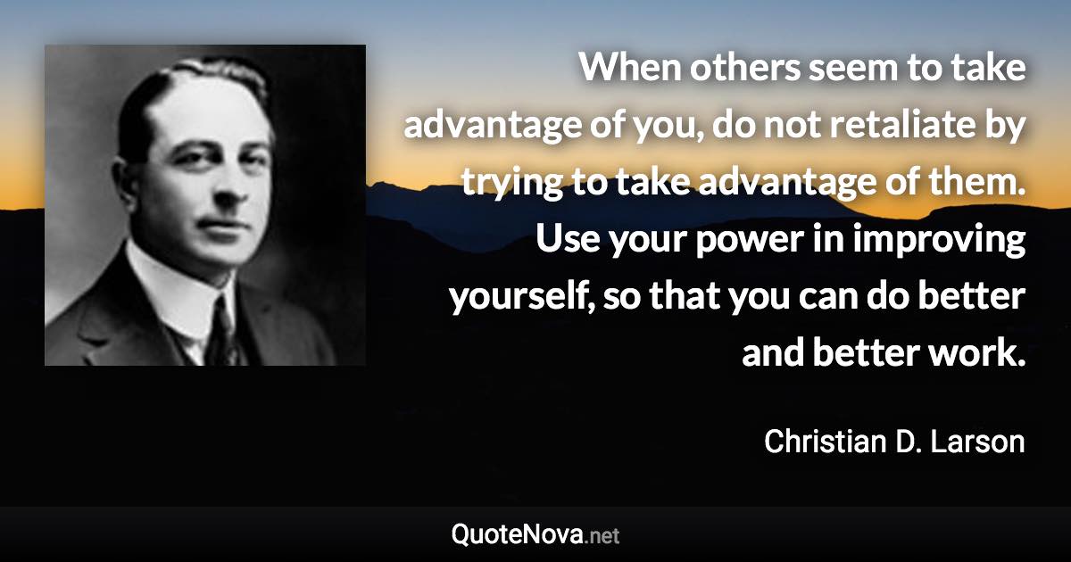 When others seem to take advantage of you, do not retaliate by trying to take advantage of them. Use your power in improving yourself, so that you can do better and better work. - Christian D. Larson quote