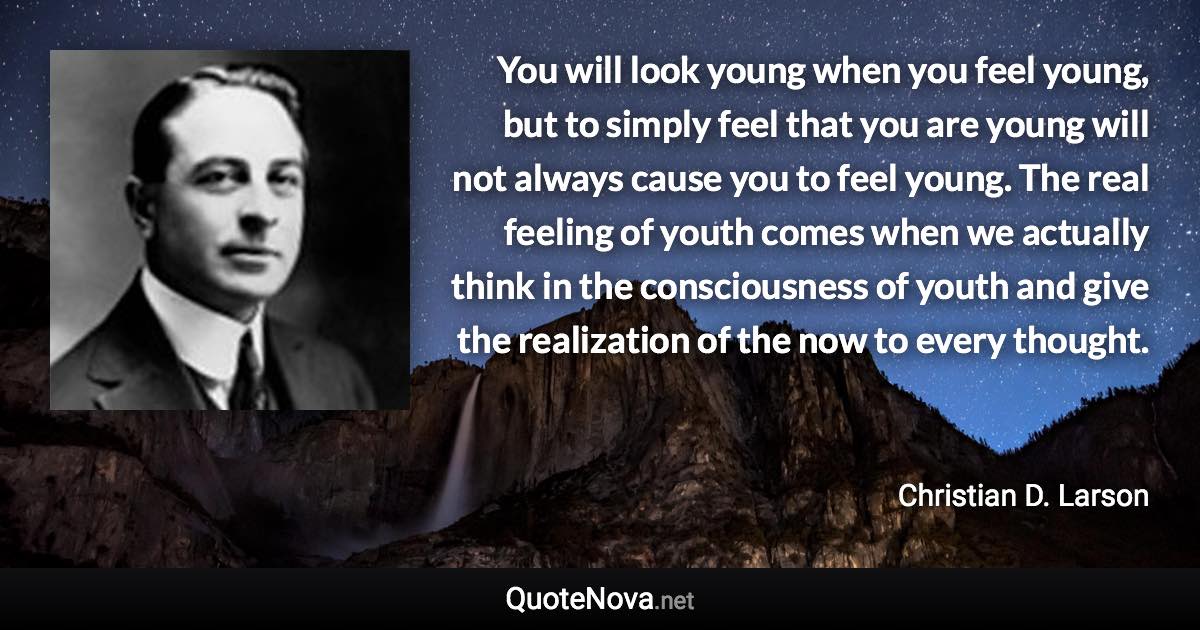 You will look young when you feel young, but to simply feel that you are young will not always cause you to feel young. The real feeling of youth comes when we actually think in the consciousness of youth and give the realization of the now to every thought. - Christian D. Larson quote