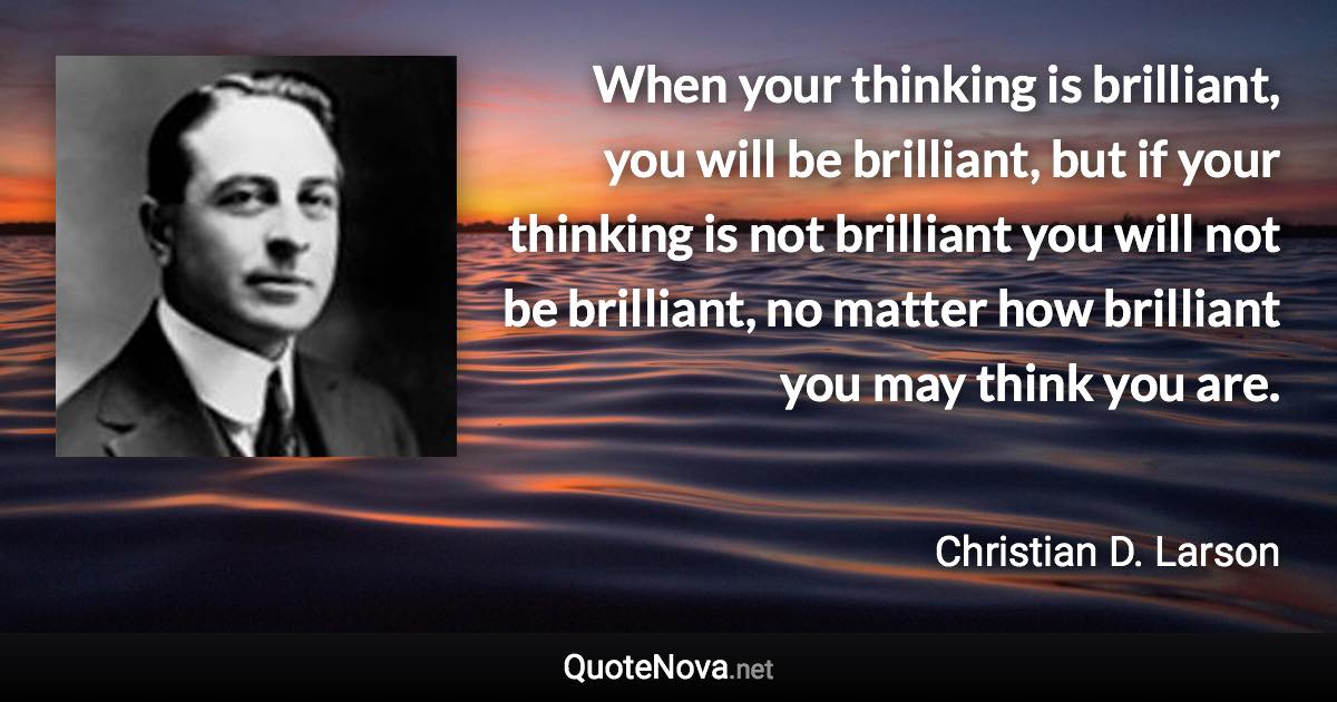 When your thinking is brilliant, you will be brilliant, but if your thinking is not brilliant you will not be brilliant, no matter how brilliant you may think you are. - Christian D. Larson quote