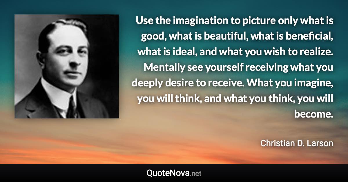 Use the imagination to picture only what is good, what is beautiful, what is beneficial, what is ideal, and what you wish to realize. Mentally see yourself receiving what you deeply desire to receive. What you imagine, you will think, and what you think, you will become. - Christian D. Larson quote