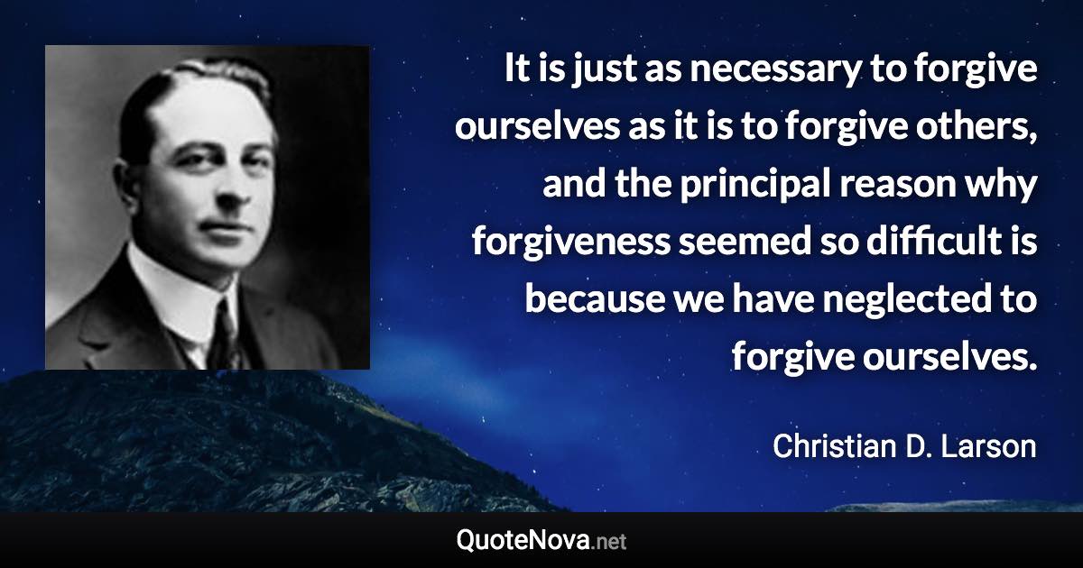 It is just as necessary to forgive ourselves as it is to forgive others, and the principal reason why forgiveness seemed so difficult is because we have neglected to forgive ourselves. - Christian D. Larson quote