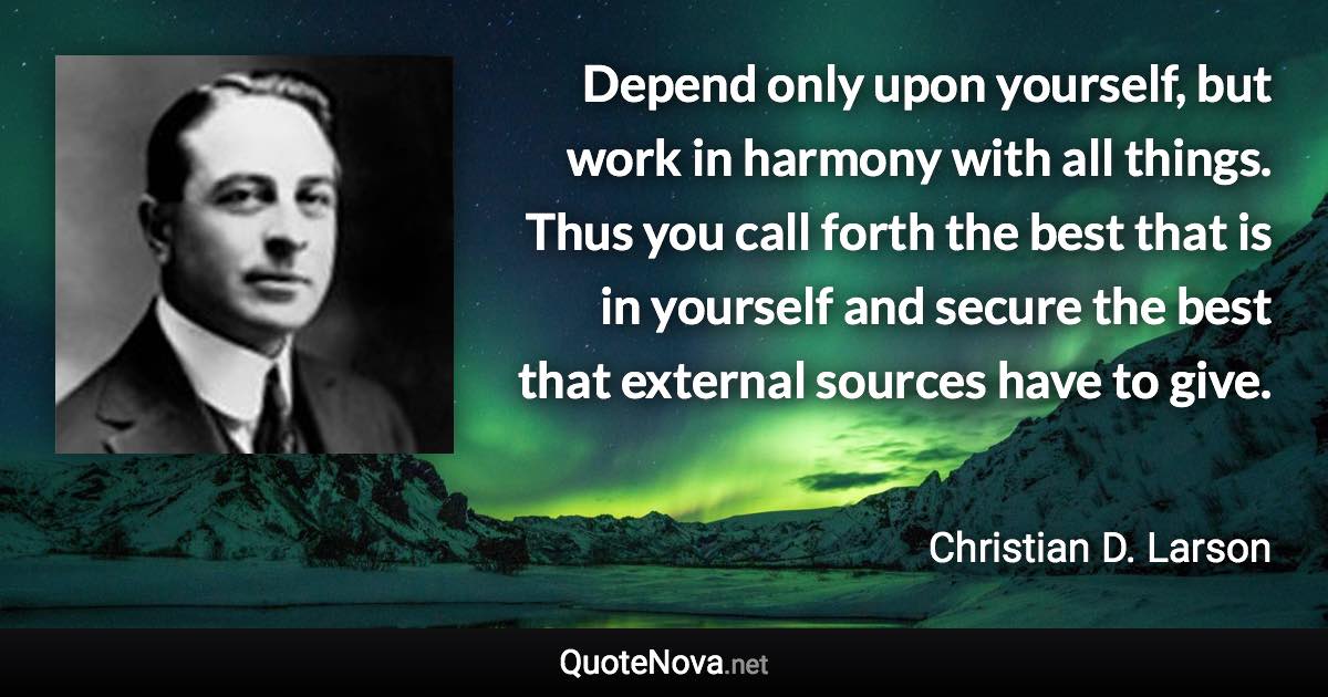 Depend only upon yourself, but work in harmony with all things. Thus you call forth the best that is in yourself and secure the best that external sources have to give. - Christian D. Larson quote