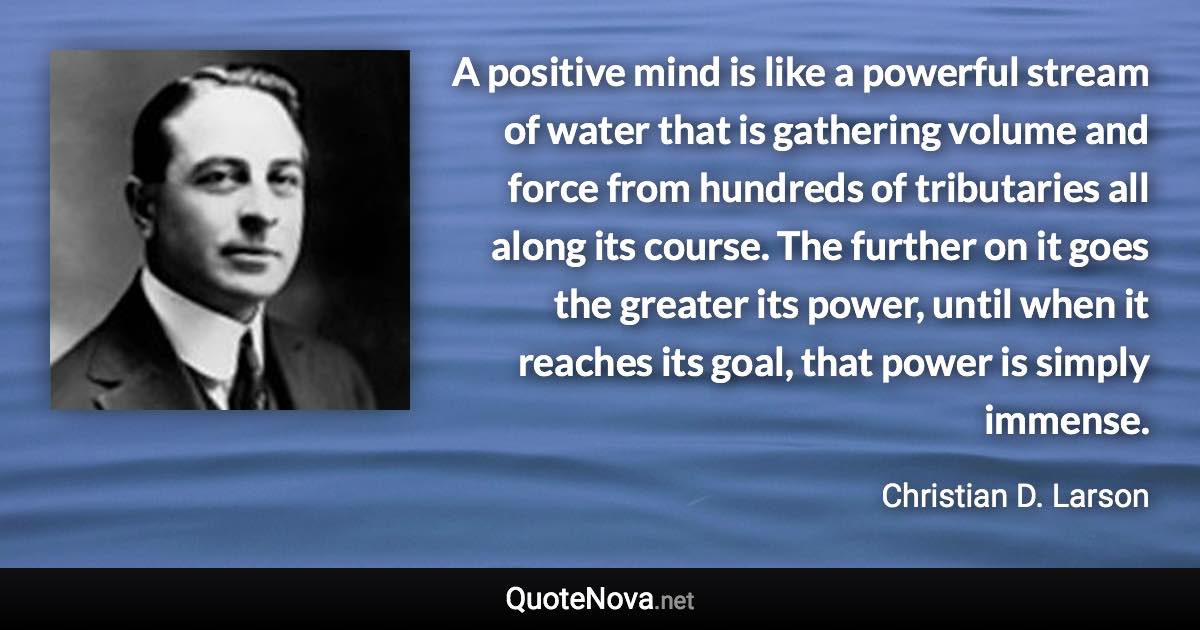 A positive mind is like a powerful stream of water that is gathering volume and force from hundreds of tributaries all along its course. The further on it goes the greater its power, until when it reaches its goal, that power is simply immense. - Christian D. Larson quote