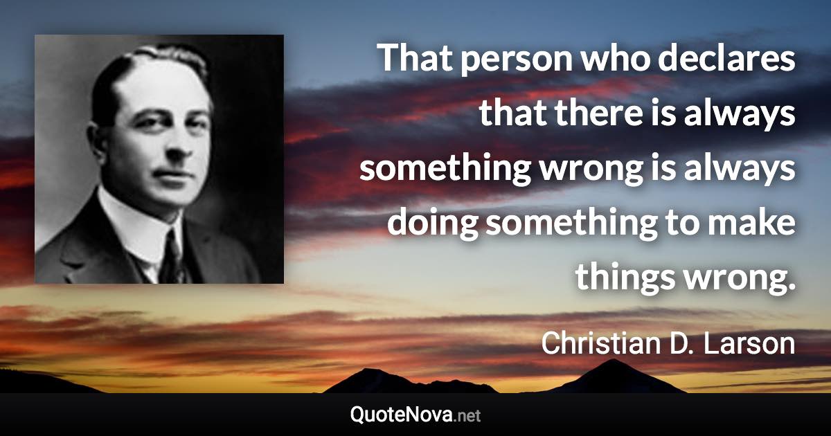 That person who declares that there is always something wrong is always doing something to make things wrong. - Christian D. Larson quote