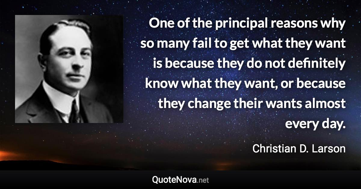 One of the principal reasons why so many fail to get what they want is because they do not definitely know what they want, or because they change their wants almost every day. - Christian D. Larson quote