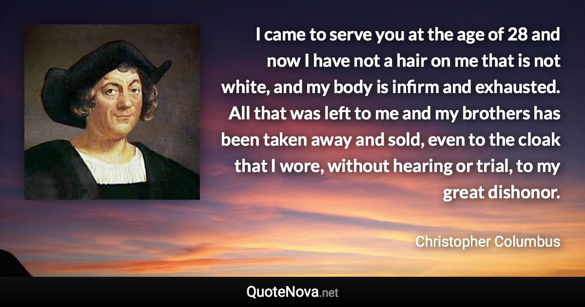 I came to serve you at the age of 28 and now I have not a hair on me that is not white, and my body is infirm and exhausted. All that was left to me and my brothers has been taken away and sold, even to the cloak that I wore, without hearing or trial, to my great dishonor. - Christopher Columbus quote
