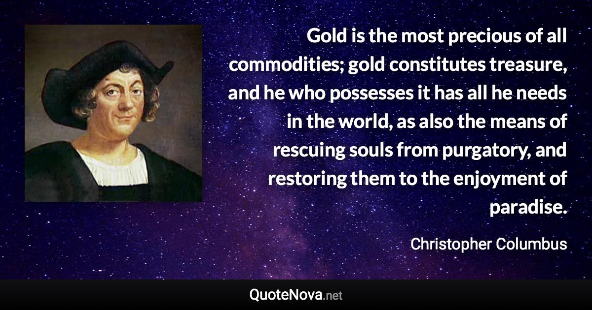 Gold is the most precious of all commodities; gold constitutes treasure, and he who possesses it has all he needs in the world, as also the means of rescuing souls from purgatory, and restoring them to the enjoyment of paradise. - Christopher Columbus quote