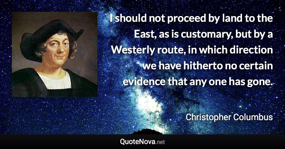 I should not proceed by land to the East, as is customary, but by a Westerly route, in which direction we have hitherto no certain evidence that any one has gone. - Christopher Columbus quote