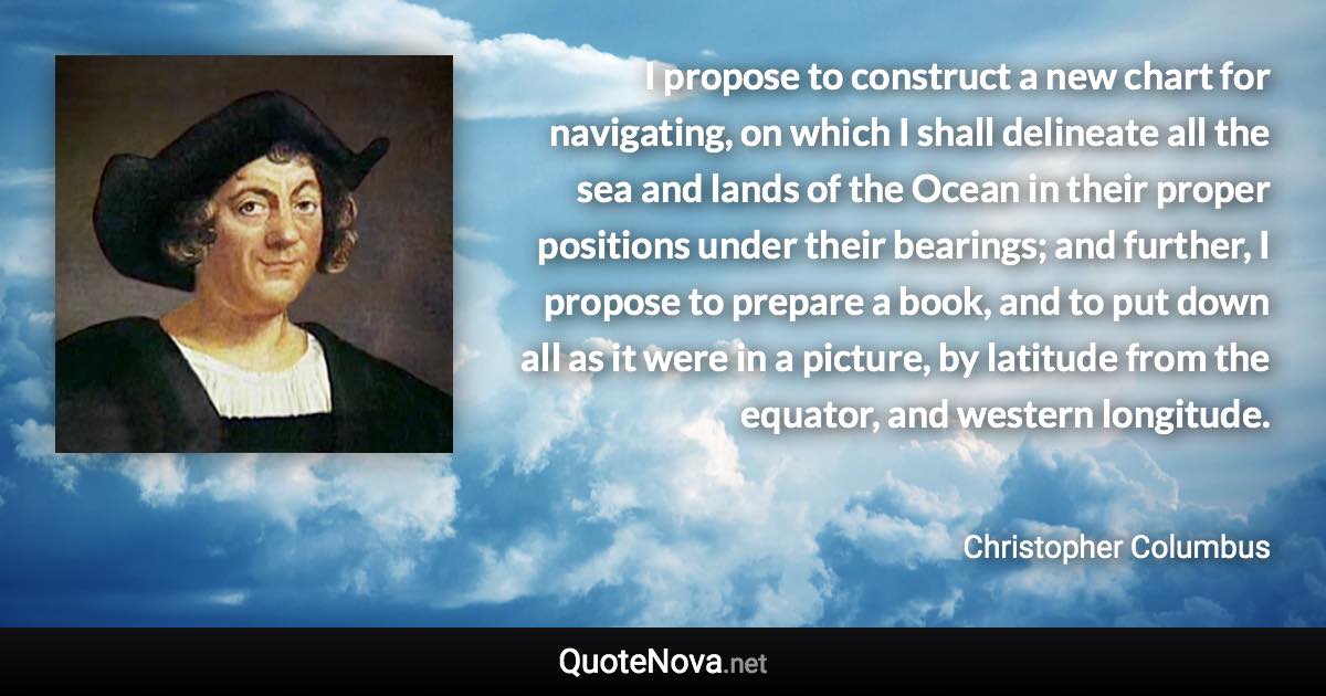 I propose to construct a new chart for navigating, on which I shall delineate all the sea and lands of the Ocean in their proper positions under their bearings; and further, I propose to prepare a book, and to put down all as it were in a picture, by latitude from the equator, and western longitude. - Christopher Columbus quote