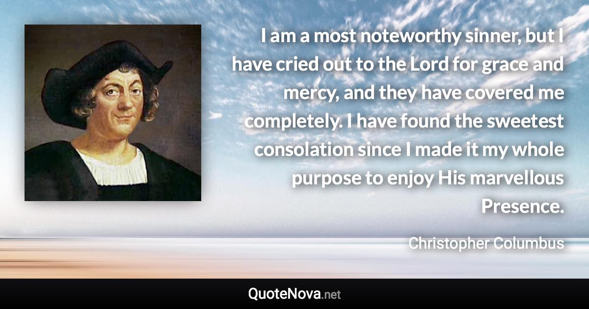I am a most noteworthy sinner, but I have cried out to the Lord for grace and mercy, and they have covered me completely. I have found the sweetest consolation since I made it my whole purpose to enjoy His marvellous Presence. - Christopher Columbus quote