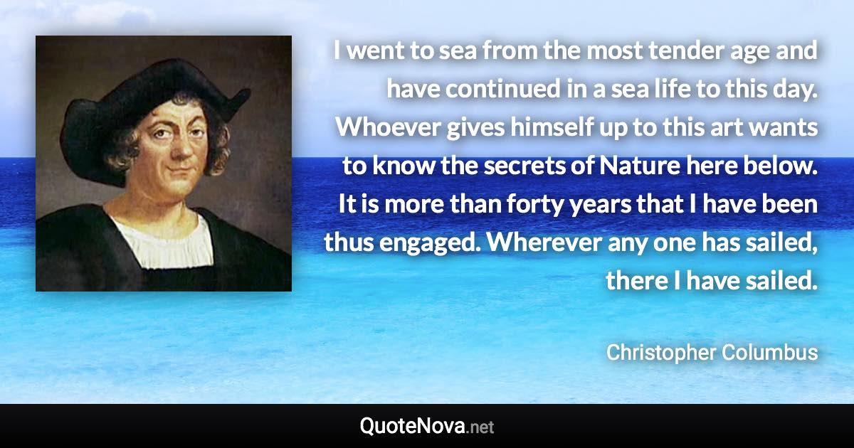 I went to sea from the most tender age and have continued in a sea life to this day. Whoever gives himself up to this art wants to know the secrets of Nature here below. It is more than forty years that I have been thus engaged. Wherever any one has sailed, there I have sailed. - Christopher Columbus quote