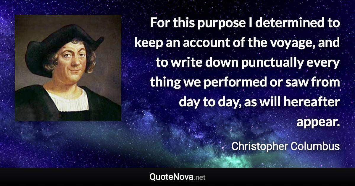 For this purpose I determined to keep an account of the voyage, and to write down punctually every thing we performed or saw from day to day, as will hereafter appear. - Christopher Columbus quote