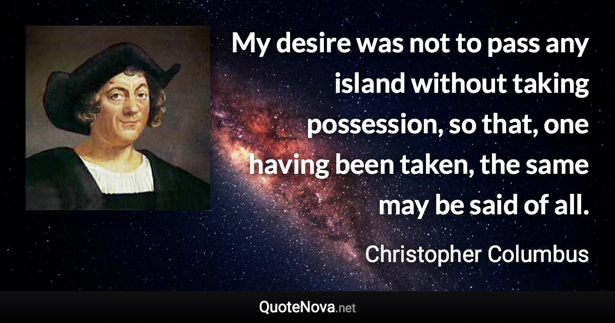 My desire was not to pass any island without taking possession, so that, one having been taken, the same may be said of all. - Christopher Columbus quote
