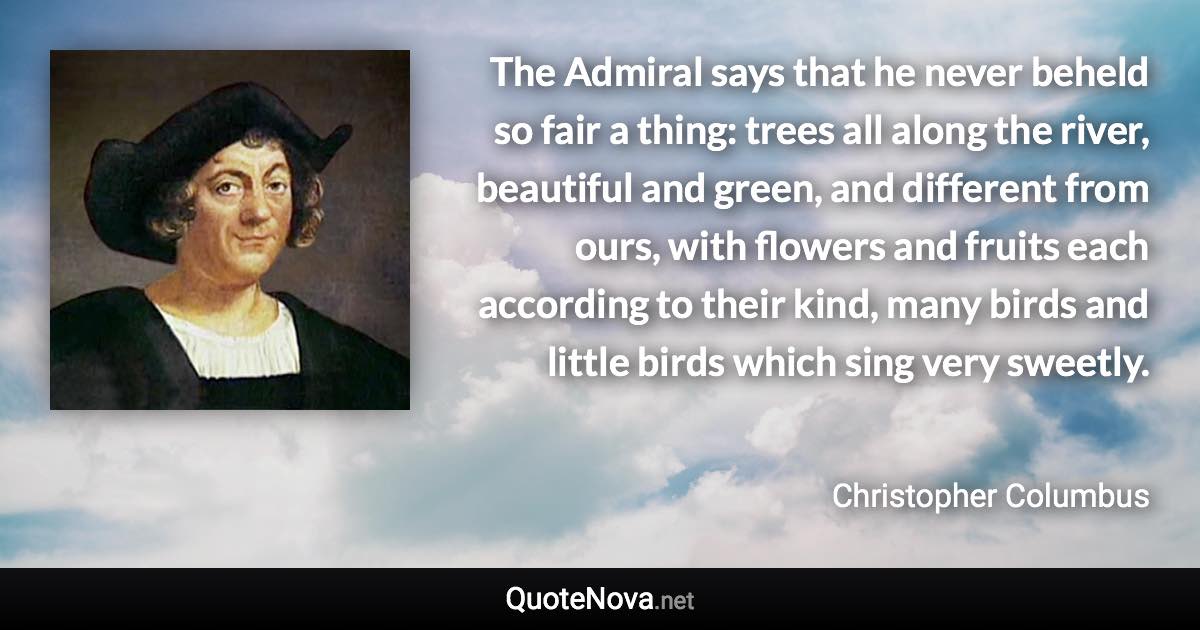 The Admiral says that he never beheld so fair a thing: trees all along the river, beautiful and green, and different from ours, with flowers and fruits each according to their kind, many birds and little birds which sing very sweetly. - Christopher Columbus quote