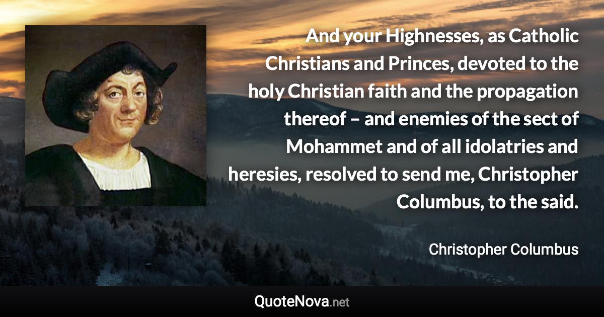 And your Highnesses, as Catholic Christians and Princes, devoted to the holy Christian faith and the propagation thereof – and enemies of the sect of Mohammet and of all idolatries and heresies, resolved to send me, Christopher Columbus, to the said. - Christopher Columbus quote