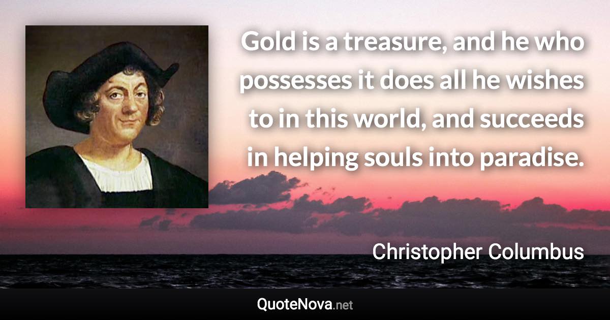 Gold is a treasure, and he who possesses it does all he wishes to in this world, and succeeds in helping souls into paradise. - Christopher Columbus quote