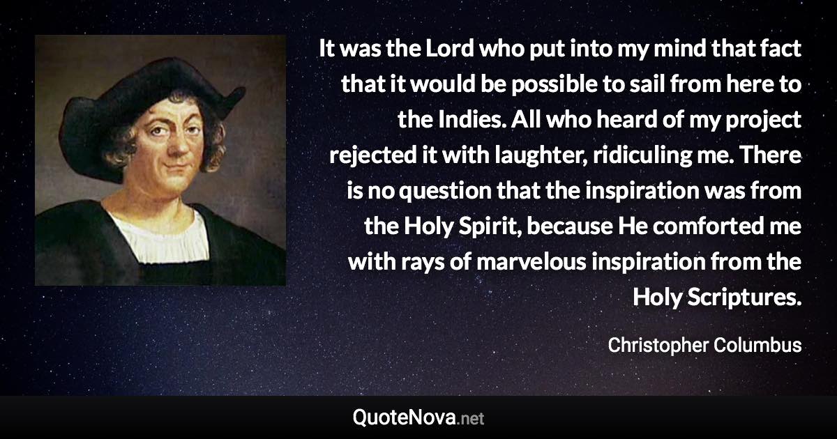 It was the Lord who put into my mind that fact that it would be possible to sail from here to the Indies. All who heard of my project rejected it with laughter, ridiculing me. There is no question that the inspiration was from the Holy Spirit, because He comforted me with rays of marvelous inspiration from the Holy Scriptures. - Christopher Columbus quote