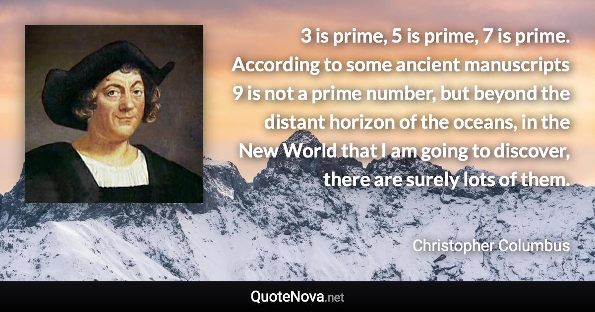 3 is prime, 5 is prime, 7 is prime. According to some ancient manuscripts 9 is not a prime number, but beyond the distant horizon of the oceans, in the New World that I am going to discover, there are surely lots of them. - Christopher Columbus quote