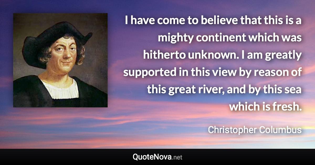 I have come to believe that this is a mighty continent which was hitherto unknown. I am greatly supported in this view by reason of this great river, and by this sea which is fresh. - Christopher Columbus quote