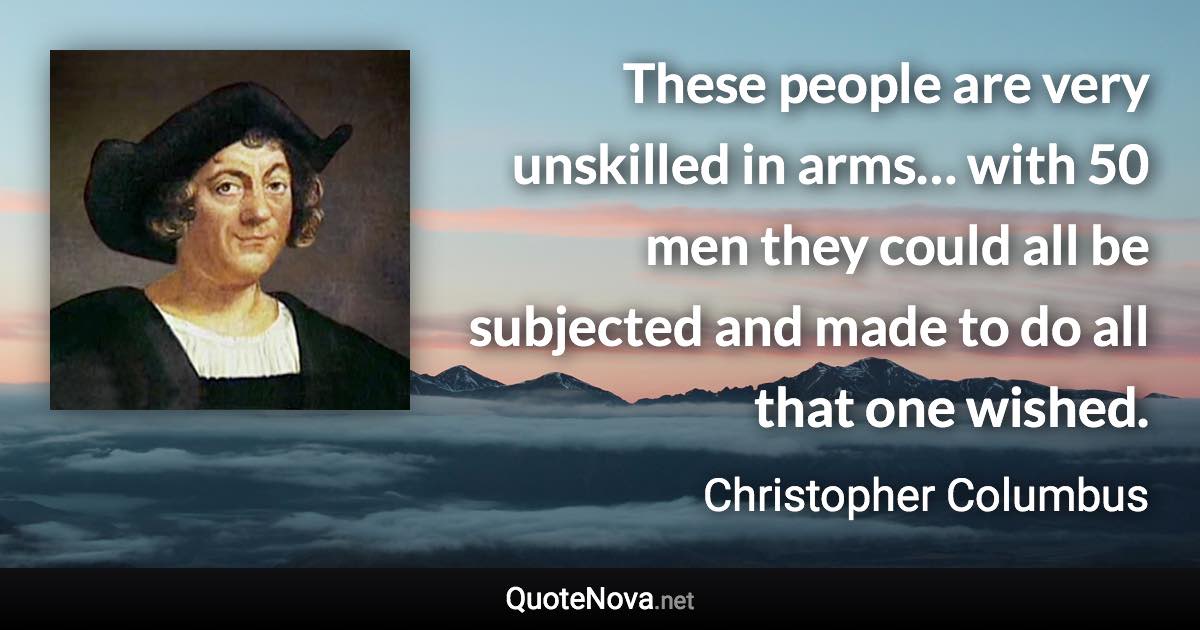 These people are very unskilled in arms… with 50 men they could all be subjected and made to do all that one wished. - Christopher Columbus quote