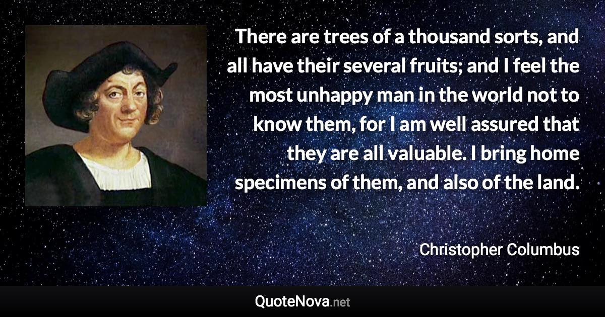 There are trees of a thousand sorts, and all have their several fruits; and I feel the most unhappy man in the world not to know them, for I am well assured that they are all valuable. I bring home specimens of them, and also of the land. - Christopher Columbus quote