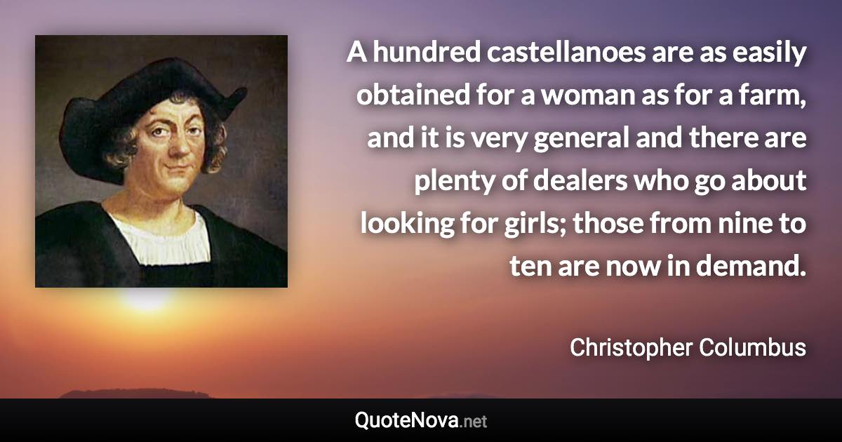 A hundred castellanoes are as easily obtained for a woman as for a farm, and it is very general and there are plenty of dealers who go about looking for girls; those from nine to ten are now in demand. - Christopher Columbus quote