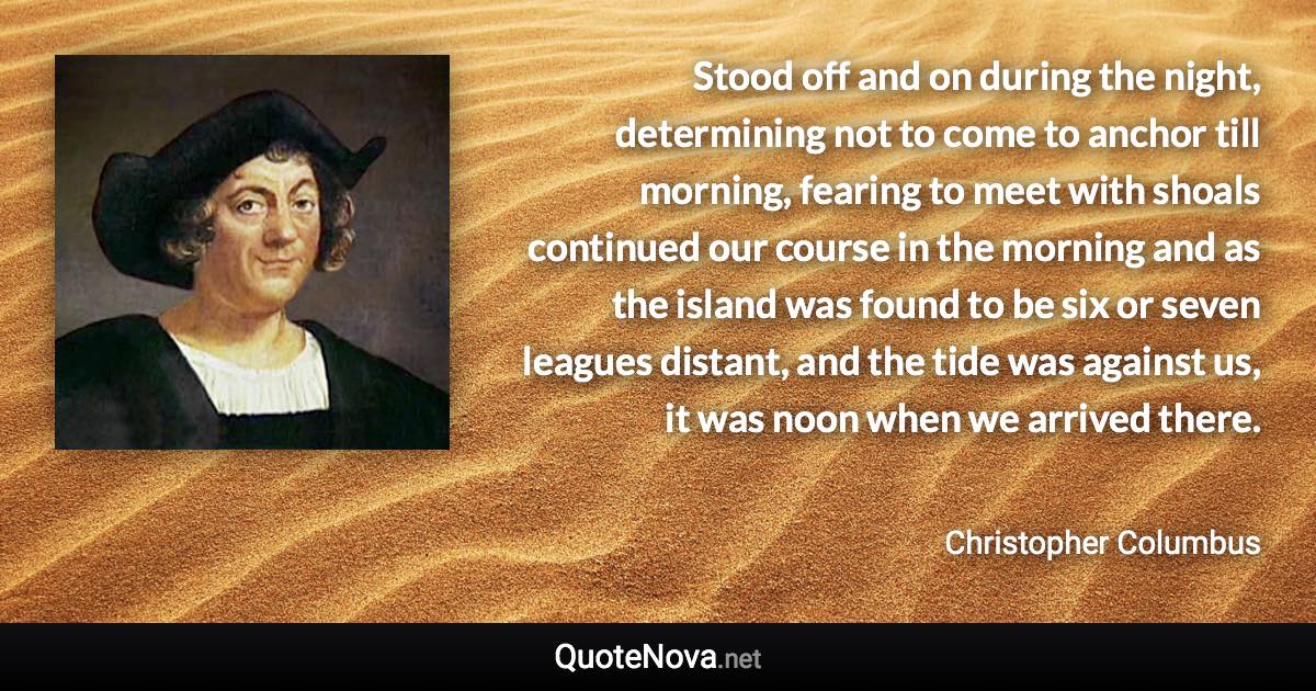 Stood off and on during the night, determining not to come to anchor till morning, fearing to meet with shoals continued our course in the morning and as the island was found to be six or seven leagues distant, and the tide was against us, it was noon when we arrived there. - Christopher Columbus quote