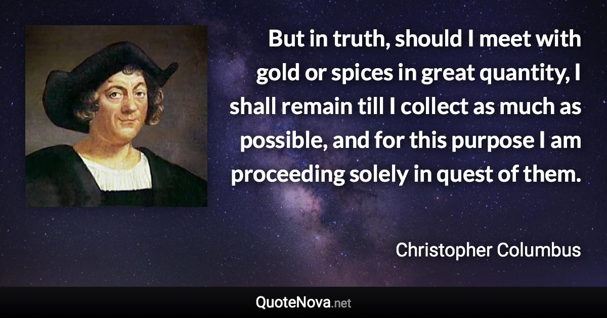 But in truth, should I meet with gold or spices in great quantity, I shall remain till I collect as much as possible, and for this purpose I am proceeding solely in quest of them. - Christopher Columbus quote