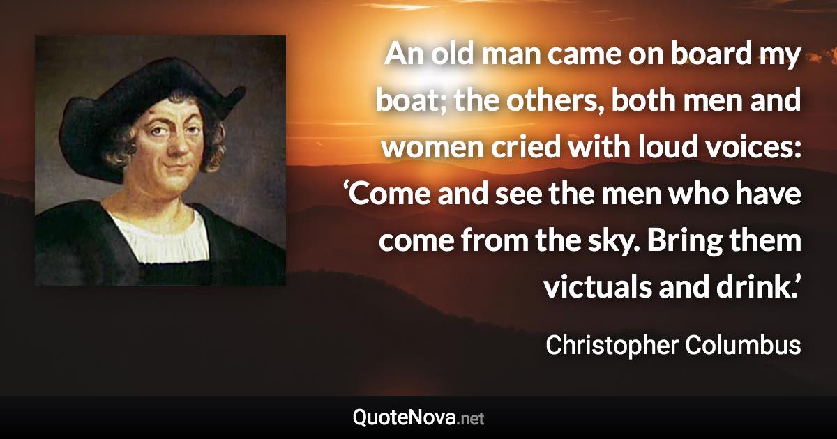 An old man came on board my boat; the others, both men and women cried with loud voices: ‘Come and see the men who have come from the sky. Bring them victuals and drink.’ - Christopher Columbus quote