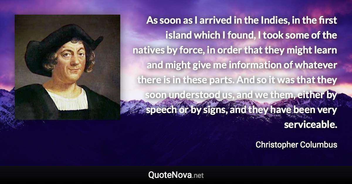 As soon as I arrived in the Indies, in the first island which I found, I took some of the natives by force, in order that they might learn and might give me information of whatever there is in these parts. And so it was that they soon understood us, and we them, either by speech or by signs, and they have been very serviceable. - Christopher Columbus quote