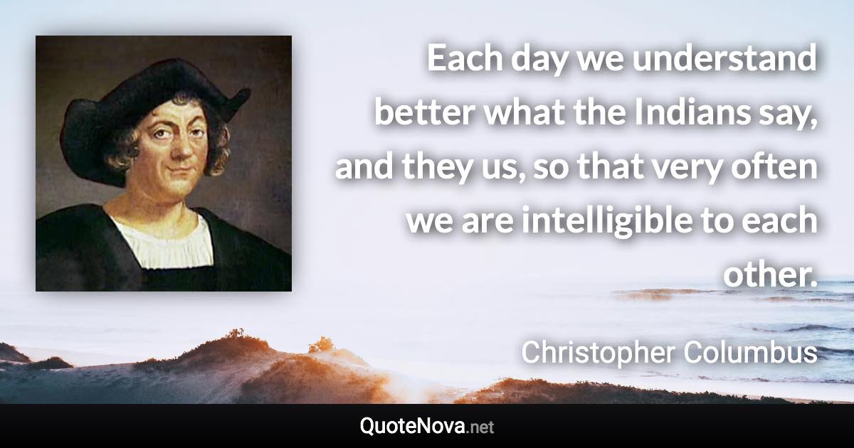 Each day we understand better what the Indians say, and they us, so that very often we are intelligible to each other. - Christopher Columbus quote