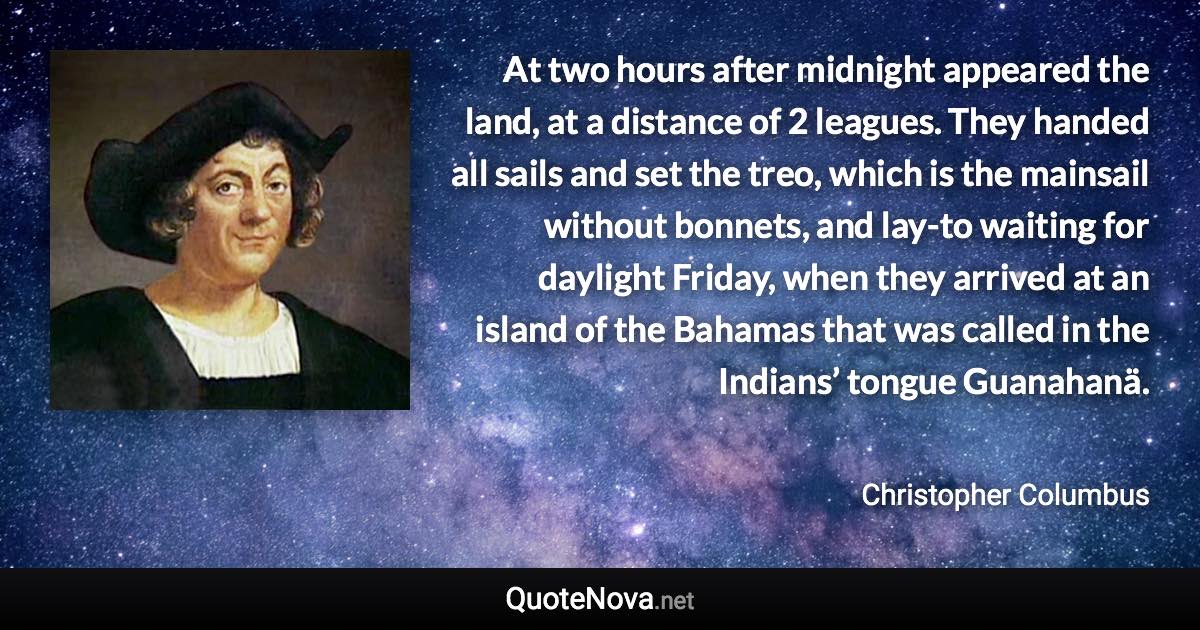 At two hours after midnight appeared the land, at a distance of 2 leagues. They handed all sails and set the treo, which is the mainsail without bonnets, and lay-to waiting for daylight Friday, when they arrived at an island of the Bahamas that was called in the Indians’ tongue Guanahanä. - Christopher Columbus quote