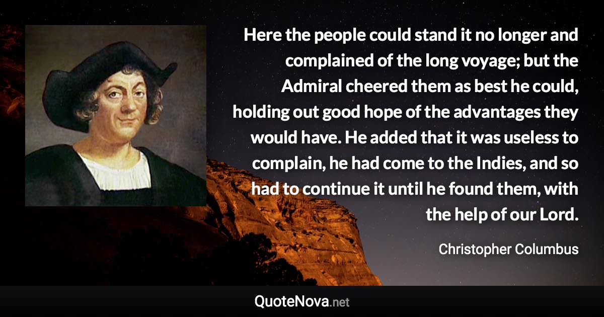 Here the people could stand it no longer and complained of the long voyage; but the Admiral cheered them as best he could, holding out good hope of the advantages they would have. He added that it was useless to complain, he had come to the Indies, and so had to continue it until he found them, with the help of our Lord. - Christopher Columbus quote