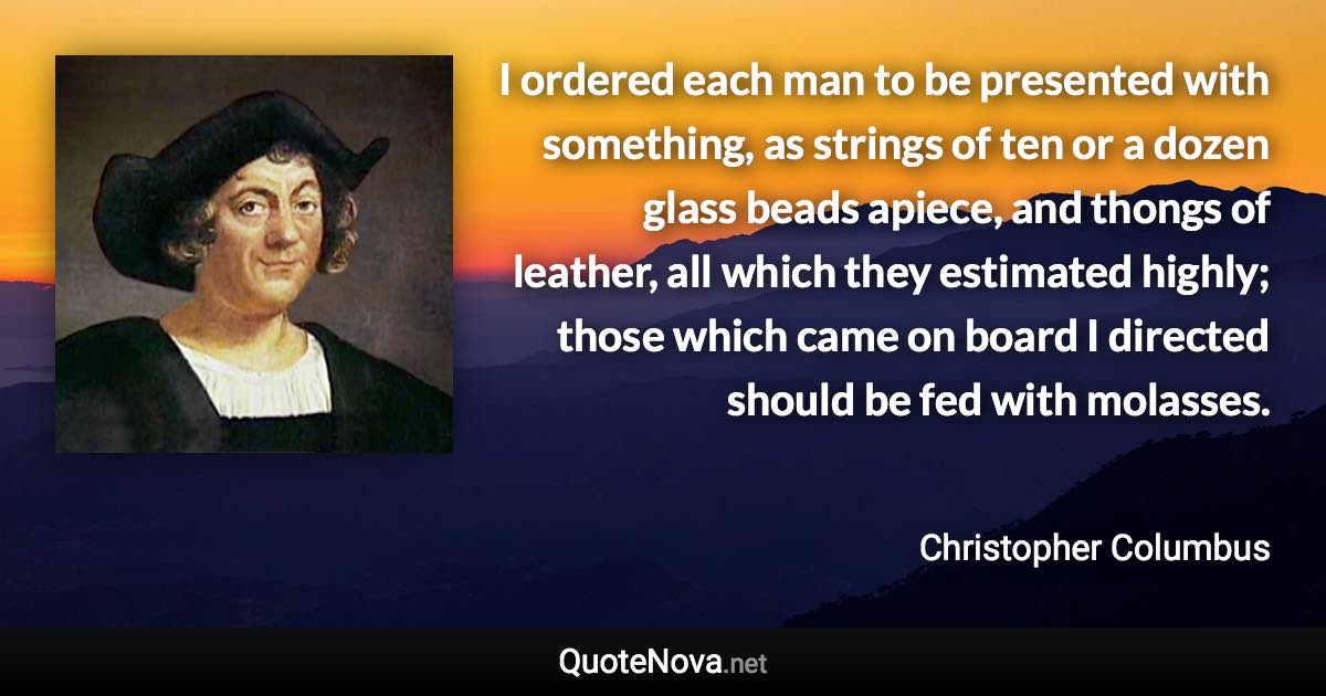 I ordered each man to be presented with something, as strings of ten or a dozen glass beads apiece, and thongs of leather, all which they estimated highly; those which came on board I directed should be fed with molasses. - Christopher Columbus quote