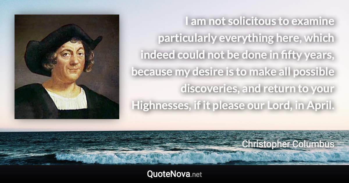 I am not solicitous to examine particularly everything here, which indeed could not be done in fifty years, because my desire is to make all possible discoveries, and return to your Highnesses, if it please our Lord, in April. - Christopher Columbus quote