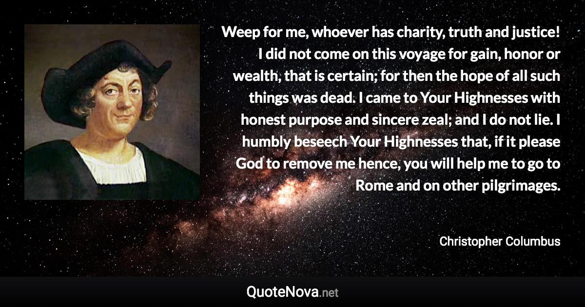 Weep for me, whoever has charity, truth and justice! I did not come on this voyage for gain, honor or wealth, that is certain; for then the hope of all such things was dead. I came to Your Highnesses with honest purpose and sincere zeal; and I do not lie. I humbly beseech Your Highnesses that, if it please God to remove me hence, you will help me to go to Rome and on other pilgrimages. - Christopher Columbus quote