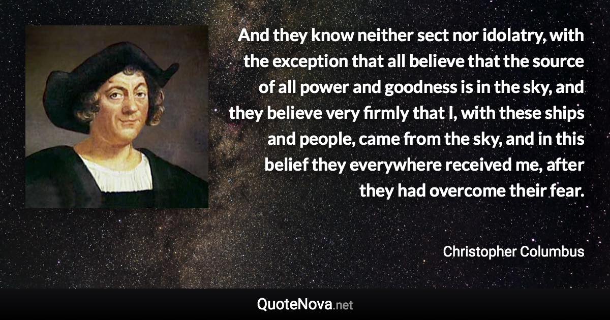 And they know neither sect nor idolatry, with the exception that all believe that the source of all power and goodness is in the sky, and they believe very firmly that I, with these ships and people, came from the sky, and in this belief they everywhere received me, after they had overcome their fear. - Christopher Columbus quote