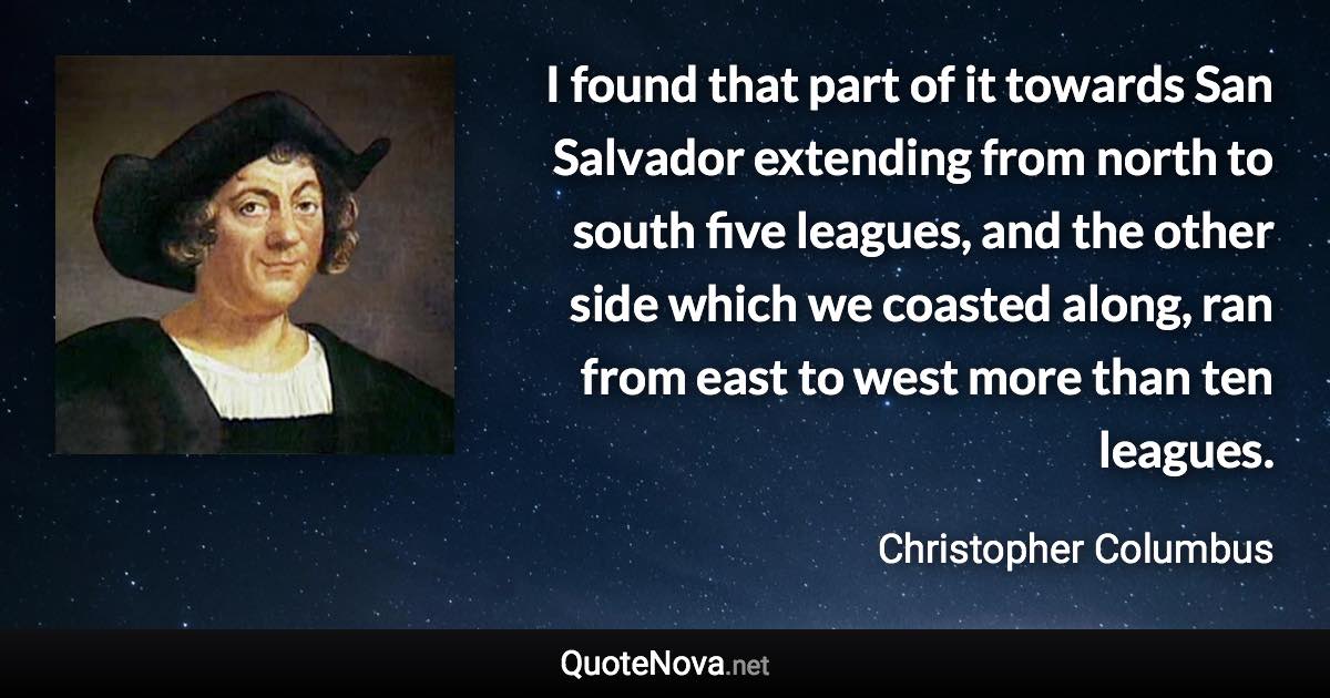 I found that part of it towards San Salvador extending from north to south five leagues, and the other side which we coasted along, ran from east to west more than ten leagues. - Christopher Columbus quote