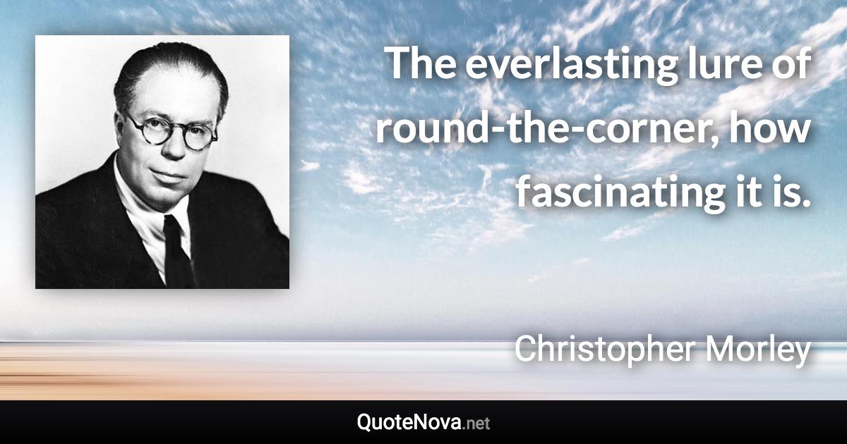 The everlasting lure of round-the-corner, how fascinating it is. - Christopher Morley quote