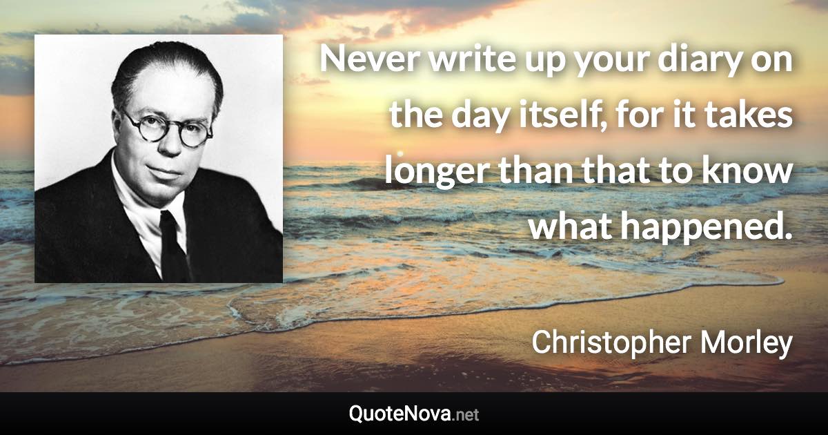 Never write up your diary on the day itself, for it takes longer than that to know what happened. - Christopher Morley quote