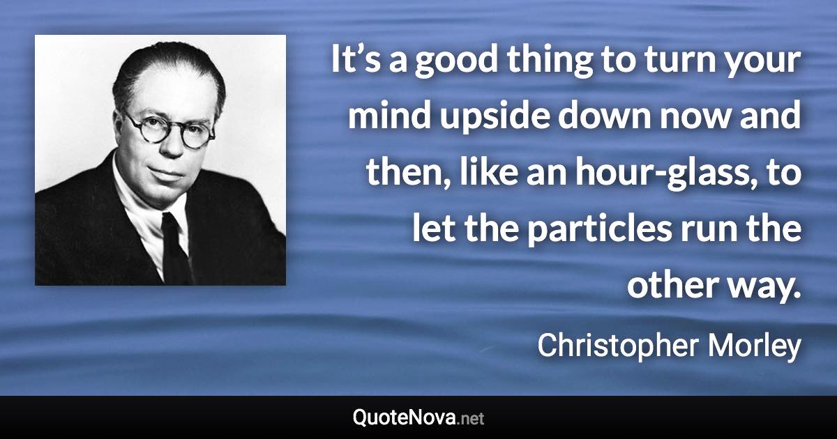 It’s a good thing to turn your mind upside down now and then, like an hour-glass, to let the particles run the other way. - Christopher Morley quote