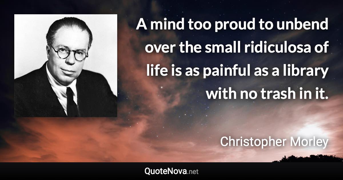 A mind too proud to unbend over the small ridiculosa of life is as painful as a library with no trash in it. - Christopher Morley quote