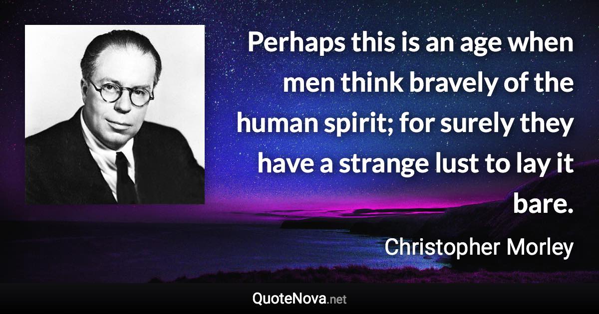 Perhaps this is an age when men think bravely of the human spirit; for surely they have a strange lust to lay it bare. - Christopher Morley quote