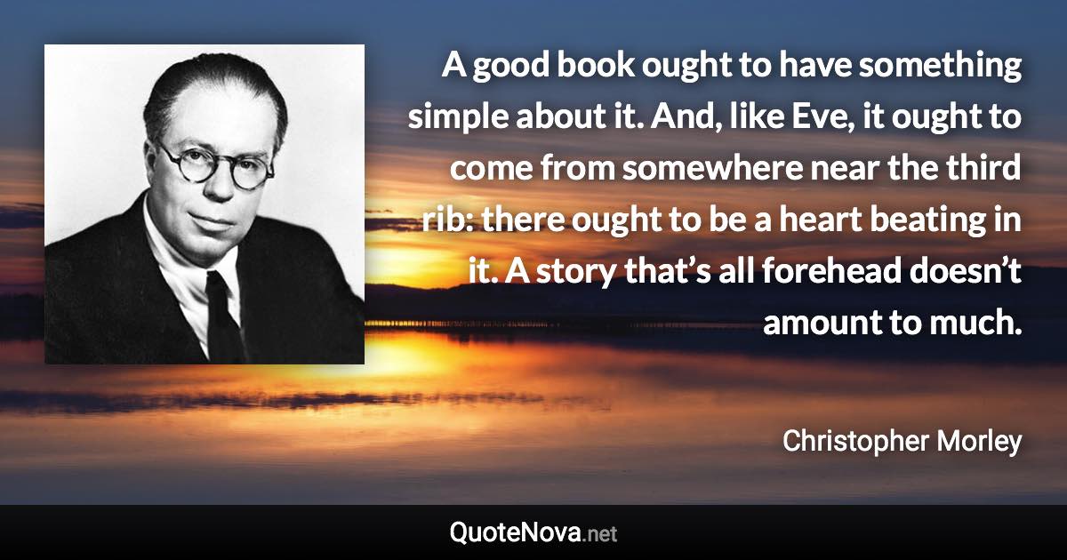 A good book ought to have something simple about it. And, like Eve, it ought to come from somewhere near the third rib: there ought to be a heart beating in it. A story that’s all forehead doesn’t amount to much. - Christopher Morley quote
