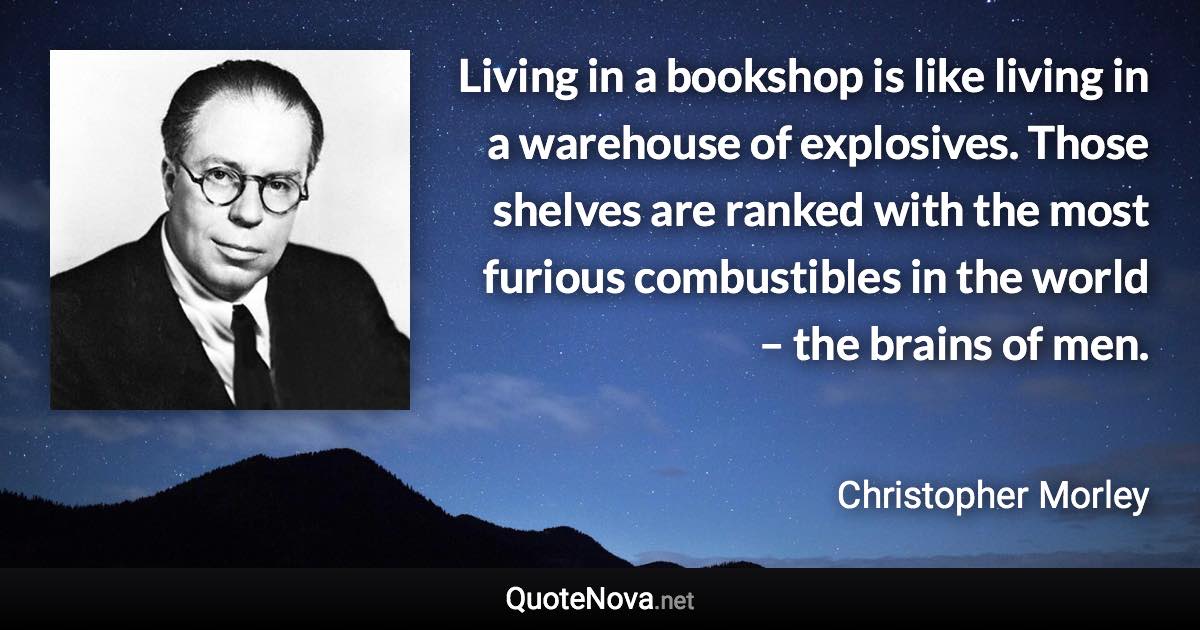 Living in a bookshop is like living in a warehouse of explosives. Those shelves are ranked with the most furious combustibles in the world – the brains of men. - Christopher Morley quote